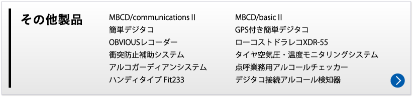 その他の製品　MBCD/communicationsⅡ	MBCD/basicⅡ　簡単デジタコ	GPS付き簡単デジタコ	OBVIOUSレコーダー　タイヤ空気圧・温度モニタリングシステム　衝突防止補助システム	点呼業務用アルコールチェッカー
アルコガーディアンシステム	デジタコ接続アルコール検知器　ハンディタイプ Fit233