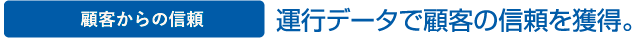 顧客からの信頼 運行データで顧客の信頼を獲得。