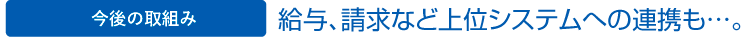 今後の取組み　給与、請求など上位システムへの連携も…。