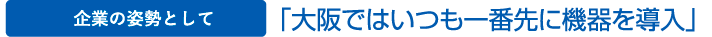 企業の姿勢として　「大阪ではいつも一番先に機器を導入」