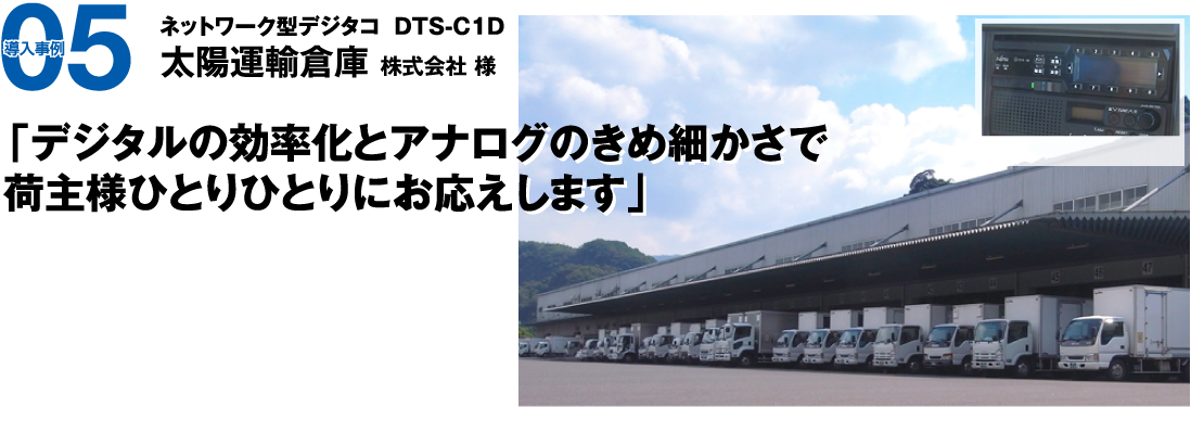 導入事例05　ネットワーク型デジタコ  DTS-C1D 太陽運輸倉庫株式会社様　「デジタルの効率化とアナログのきめ細かさで荷主様ひとりひとりにお応えします。」