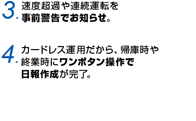 3.速度超過や連続運転を事前警告でお知らせ。 4.カードレス運用だから、帰庫時や終業時にワンボタン操作で日報作成が完了
