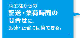 荷主様からの配送・集荷時間の問合せに、迅速・正確に回答できる。